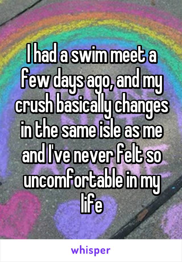 I had a swim meet a few days ago, and my crush basically changes in the same isle as me and I've never felt so uncomfortable in my life