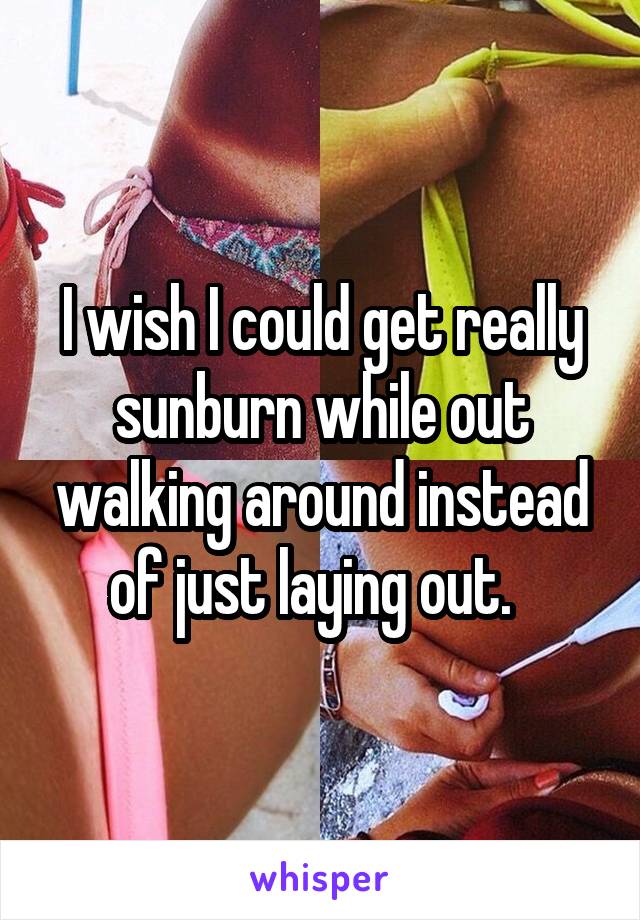 I wish I could get really sunburn while out walking around instead of just laying out.  