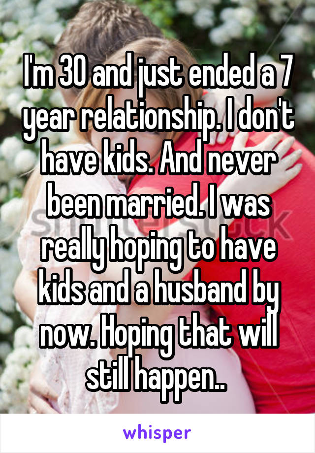 I'm 30 and just ended a 7 year relationship. I don't have kids. And never been married. I was really hoping to have kids and a husband by now. Hoping that will still happen.. 