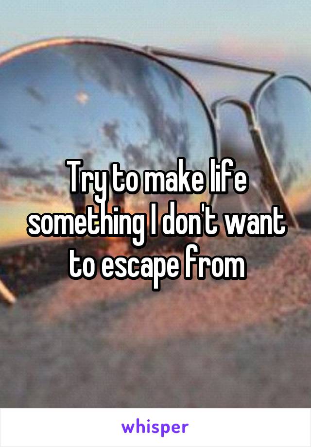 Try to make life something I don't want to escape from