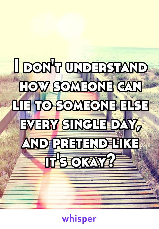 I don't understand how someone can lie to someone else every single day, and pretend like it's okay?