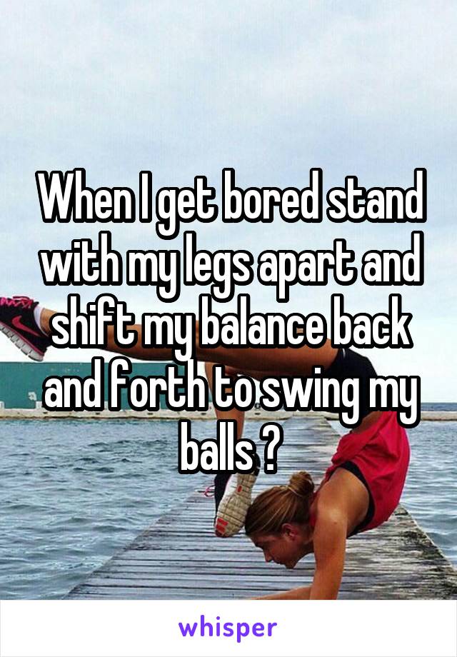 When I get bored stand with my legs apart and shift my balance back and forth to swing my balls 😂