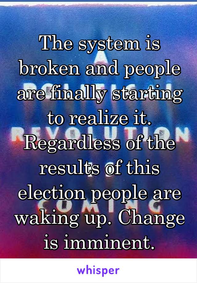 The system is broken and people are finally starting to realize it. Regardless of the results of this election people are waking up. Change is imminent.