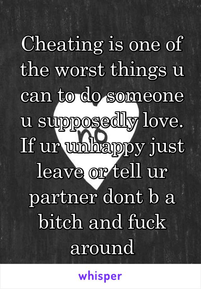 Cheating is one of the worst things u can to do someone u supposedly love. If ur unhappy just leave or tell ur partner dont b a bitch and fuck around