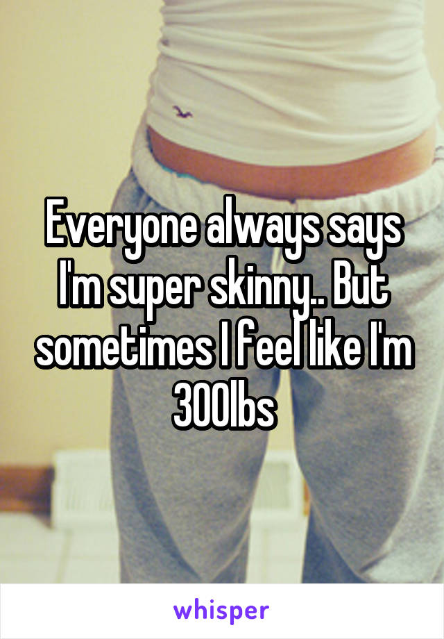 Everyone always says I'm super skinny.. But sometimes I feel like I'm 300lbs
