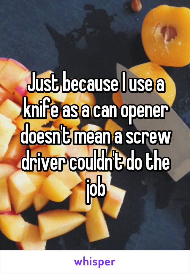 Just because I use a knife as a can opener doesn't mean a screw driver couldn't do the job