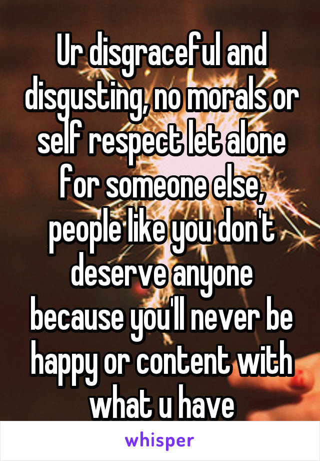 Ur disgraceful and disgusting, no morals or self respect let alone for someone else, people like you don't deserve anyone because you'll never be happy or content with what u have