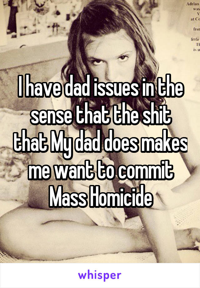 I have dad issues in the sense that the shit that My dad does makes me want to commit Mass Homicide