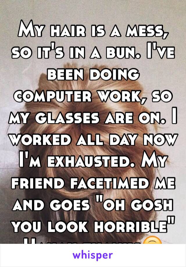 My hair is a mess, so it's in a bun. I've been doing computer work, so my glasses are on. I worked all day now I'm exhausted. My friend facetimed me and goes "oh gosh you look horrible"
Hahah thanks🙃