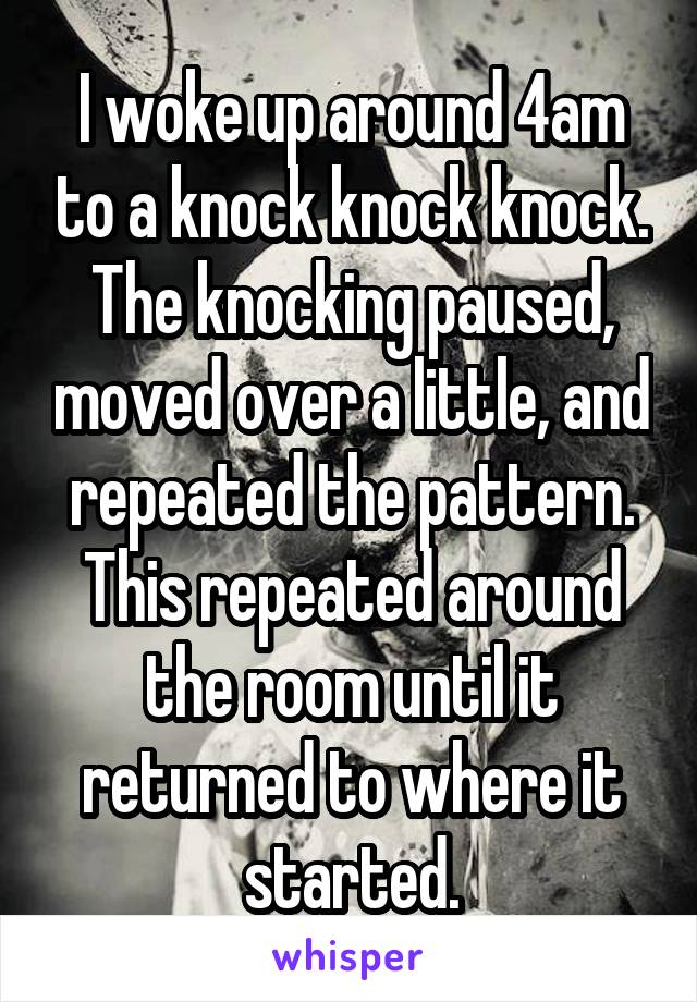 I woke up around 4am to a knock knock knock. The knocking paused, moved over a little, and repeated the pattern. This repeated around the room until it returned to where it started.
