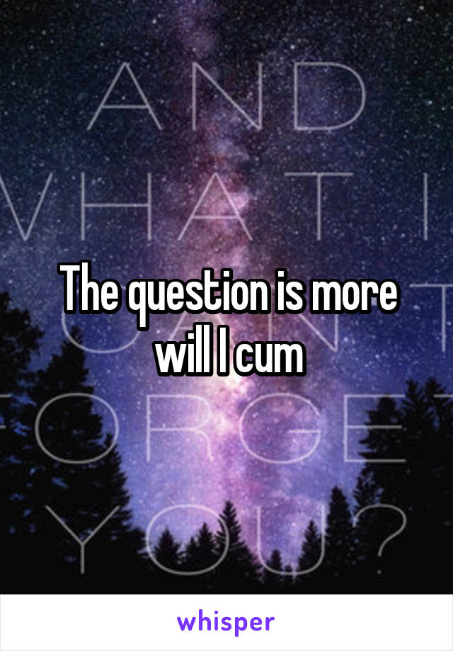 The question is more will I cum