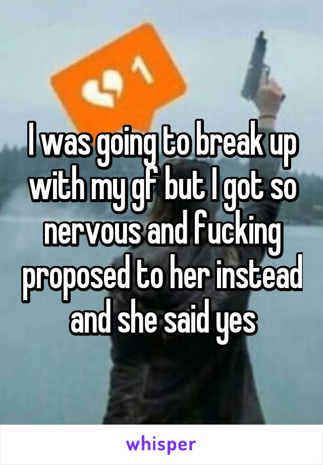 I was going to break up with my gf but I got so nervous and fucking proposed to her instead and she said yes