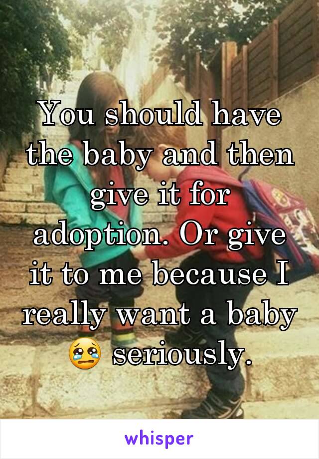 You should have the baby and then give it for adoption. Or give it to me because I really want a baby 😢 seriously.