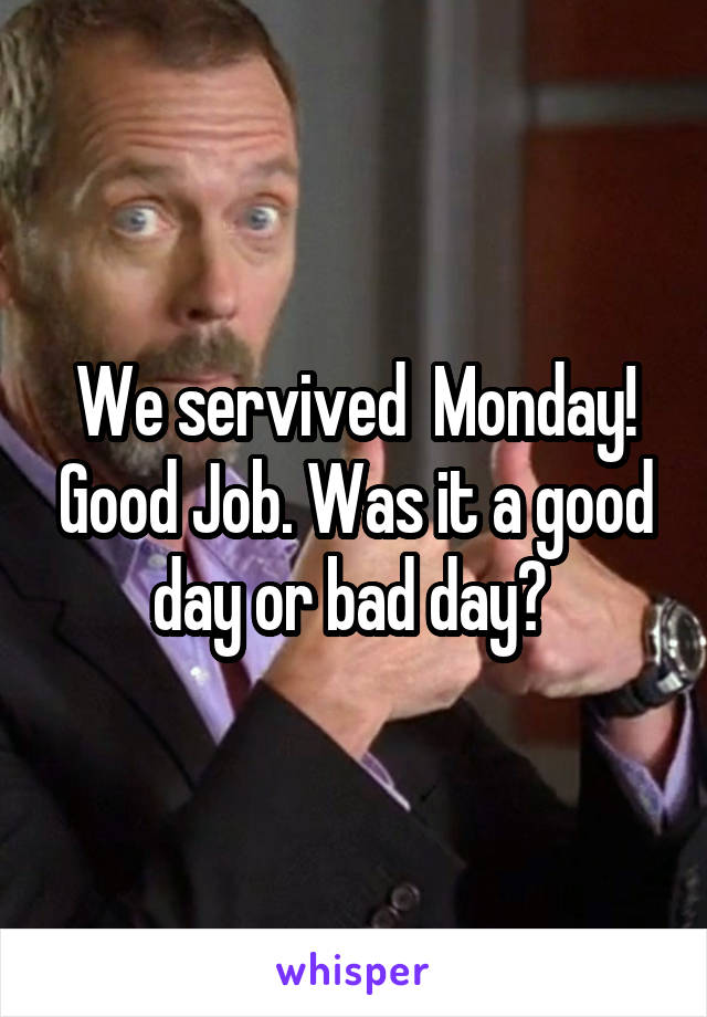 We servived  Monday! Good Job. Was it a good day or bad day? 