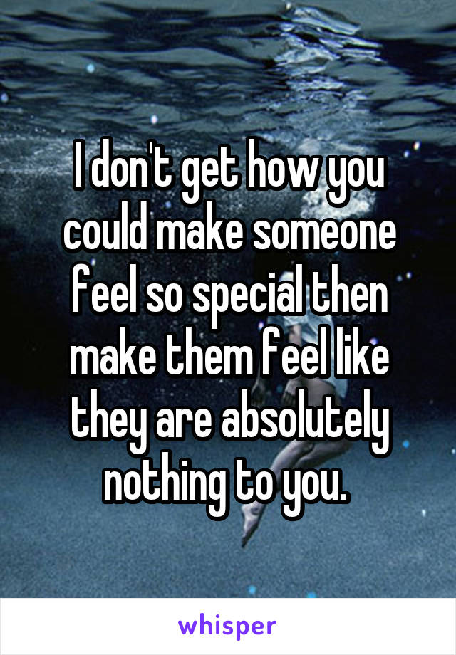 I don't get how you could make someone feel so special then make them feel like they are absolutely nothing to you. 