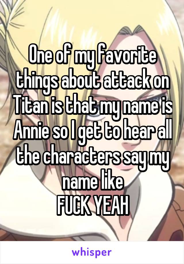 One of my favorite things about attack on Titan is that my name is Annie so I get to hear all the characters say my name like
FUCK YEAH