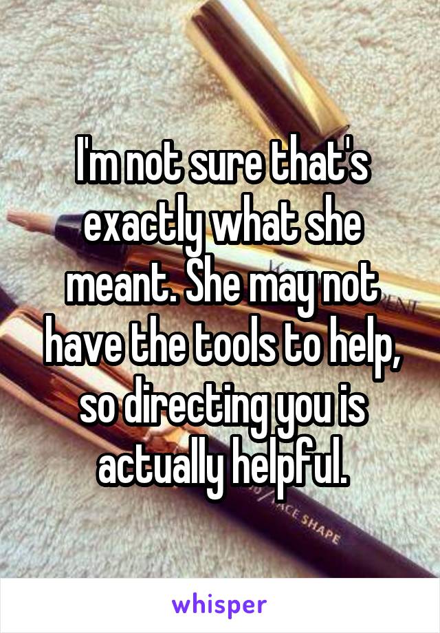 I'm not sure that's exactly what she meant. She may not have the tools to help, so directing you is actually helpful.