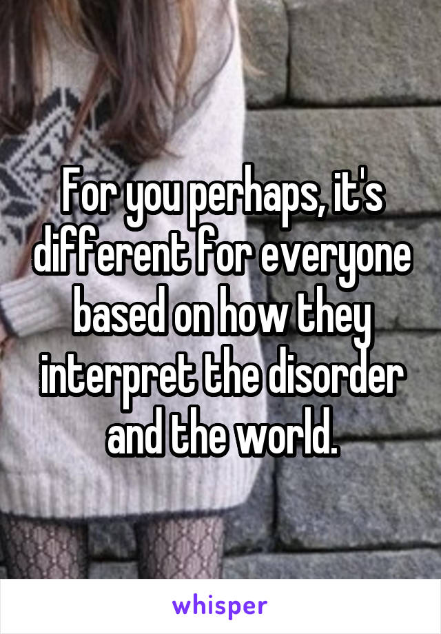 For you perhaps, it's different for everyone based on how they interpret the disorder and the world.