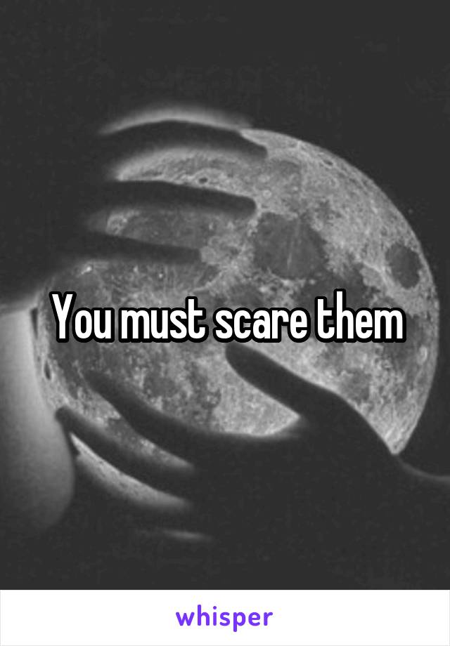 You must scare them