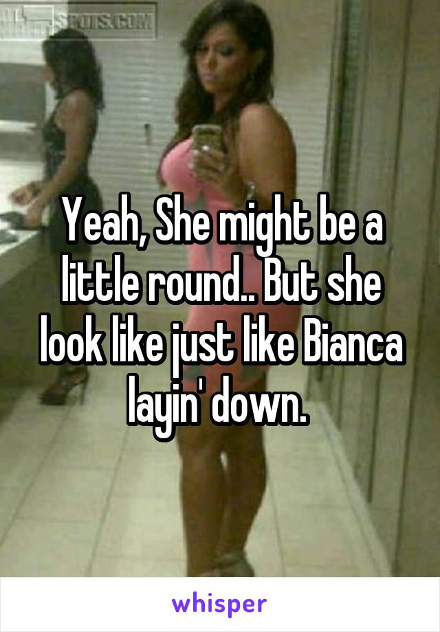 Yeah, She might be a little round.. But she look like just like Bianca layin' down. 