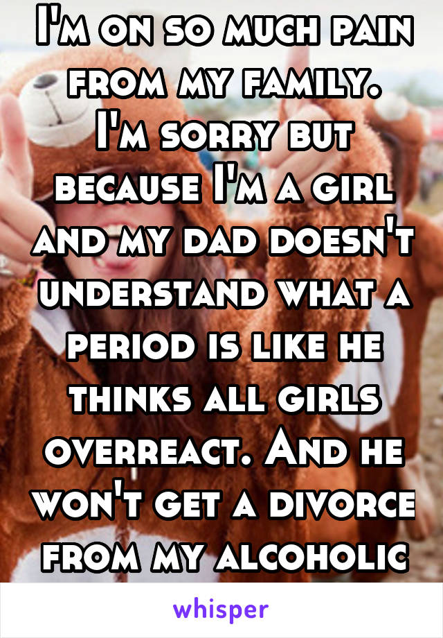 I'm on so much pain from my family.
I'm sorry but because I'm a girl and my dad doesn't understand what a period is like he thinks all girls overreact. And he won't get a divorce from my alcoholic mom