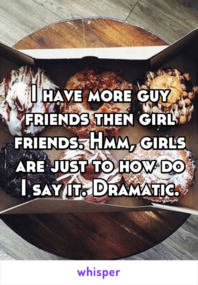 I have more guy friends then girl friends. Hmm, girls are just to how do I say it. Dramatic.