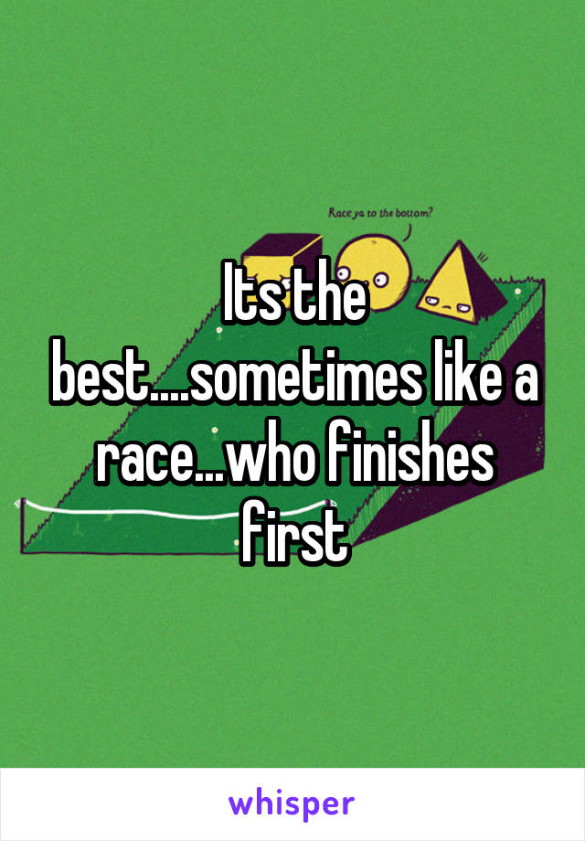 Its the best....sometimes like a race...who finishes first