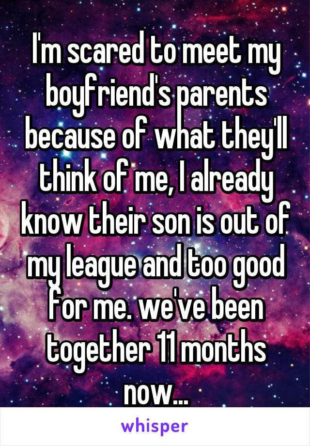 I'm scared to meet my boyfriend's parents because of what they'll think of me, I already know their son is out of my league and too good for me. we've been together 11 months now...