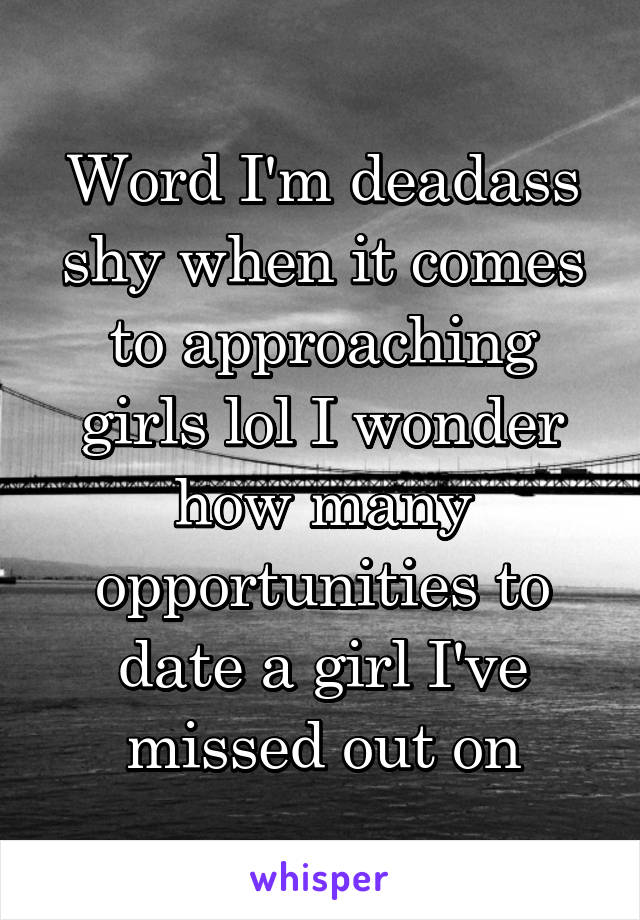 Word I'm deadass shy when it comes to approaching girls lol I wonder how many opportunities to date a girl I've missed out on