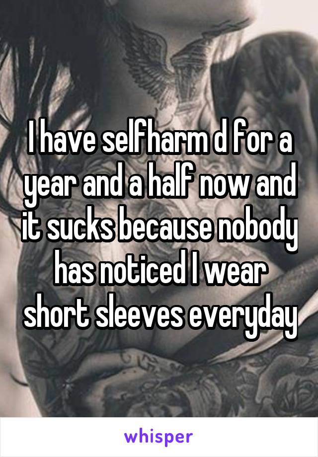 I have selfharm d for a year and a half now and it sucks because nobody has noticed I wear short sleeves everyday