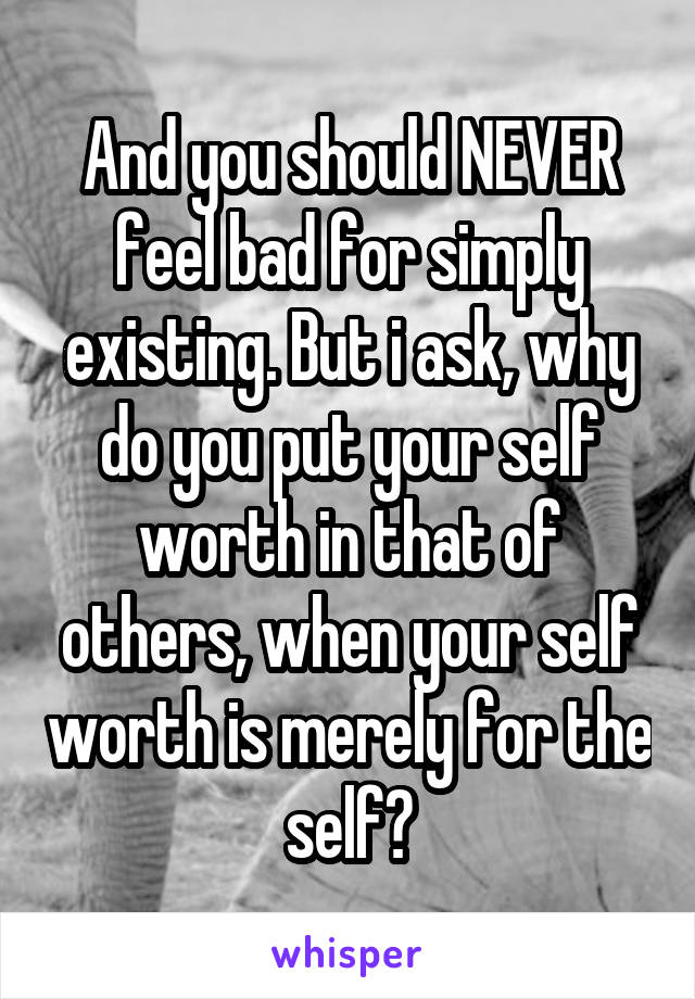 And you should NEVER feel bad for simply existing. But i ask, why do you put your self worth in that of others, when your self worth is merely for the self?