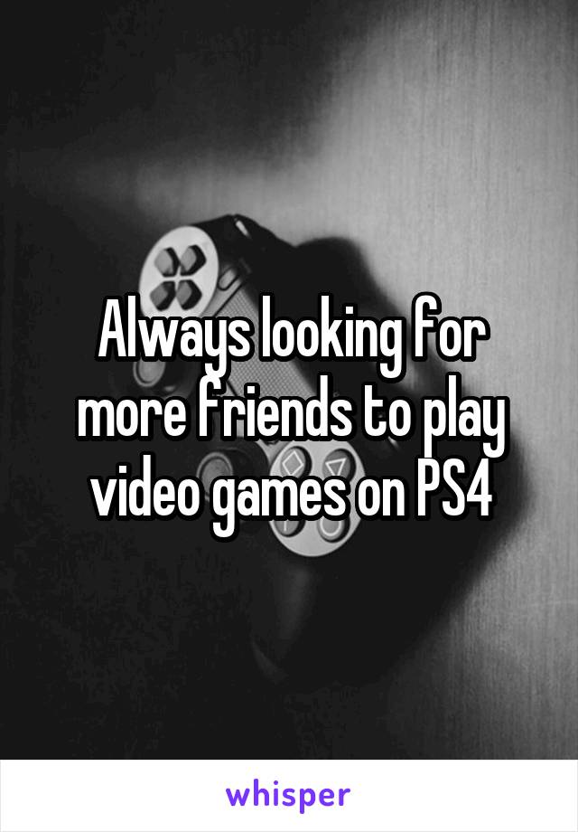 Always looking for more friends to play video games on PS4