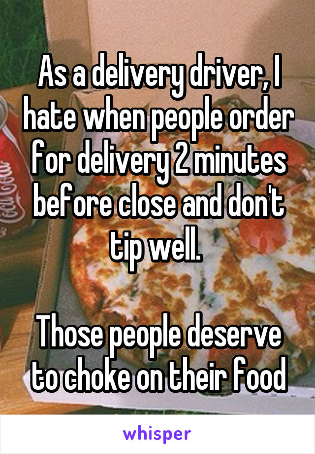 As a delivery driver, I hate when people order for delivery 2 minutes before close and don't tip well. 

Those people deserve to choke on their food