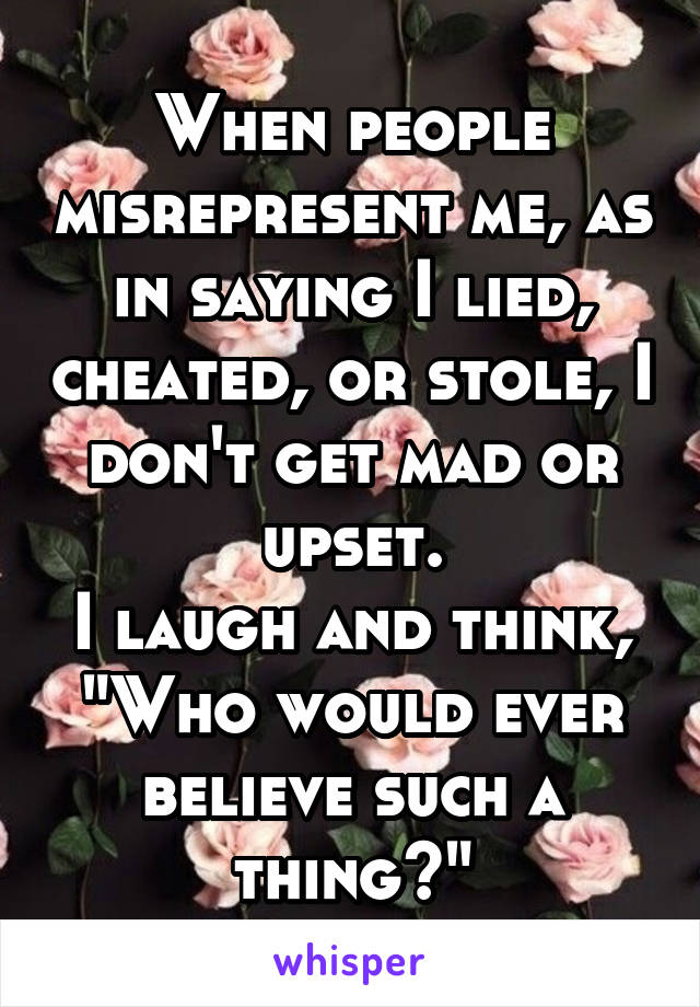 When people misrepresent me, as in saying I lied, cheated, or stole, I don't get mad or upset.
I laugh and think, "Who would ever believe such a thing?"