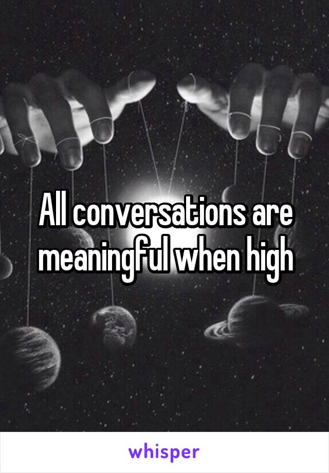 All conversations are meaningful when high