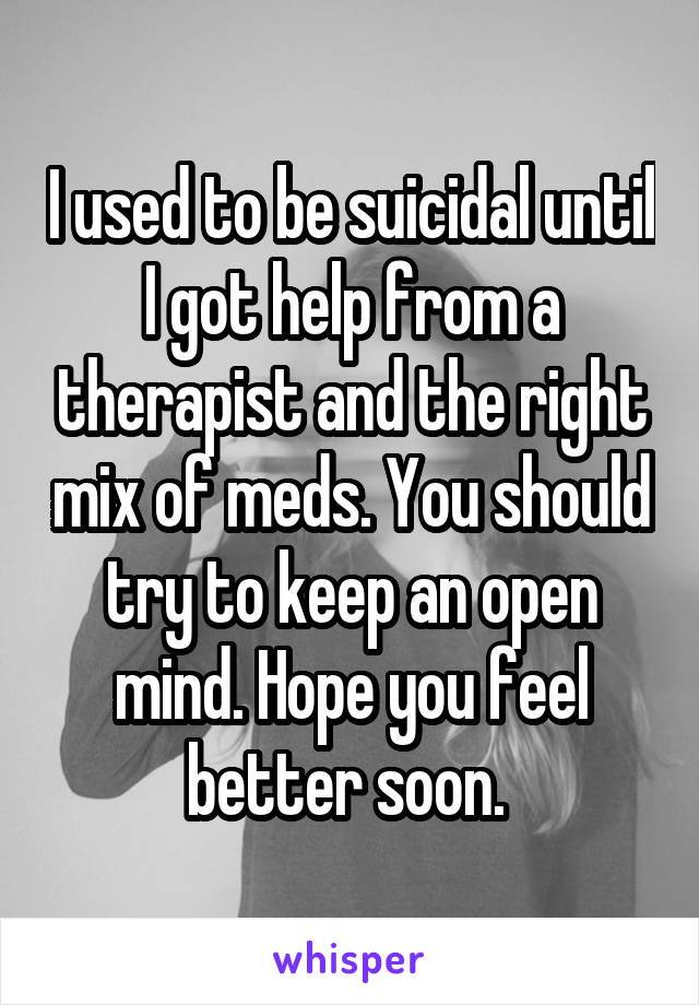 I used to be suicidal until I got help from a therapist and the right mix of meds. You should try to keep an open mind. Hope you feel better soon. 