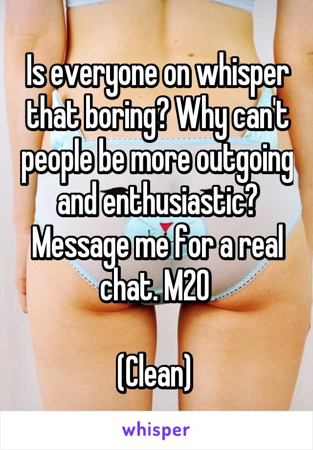 Is everyone on whisper that boring? Why can't people be more outgoing and enthusiastic? Message me for a real chat. M20 

(Clean) 