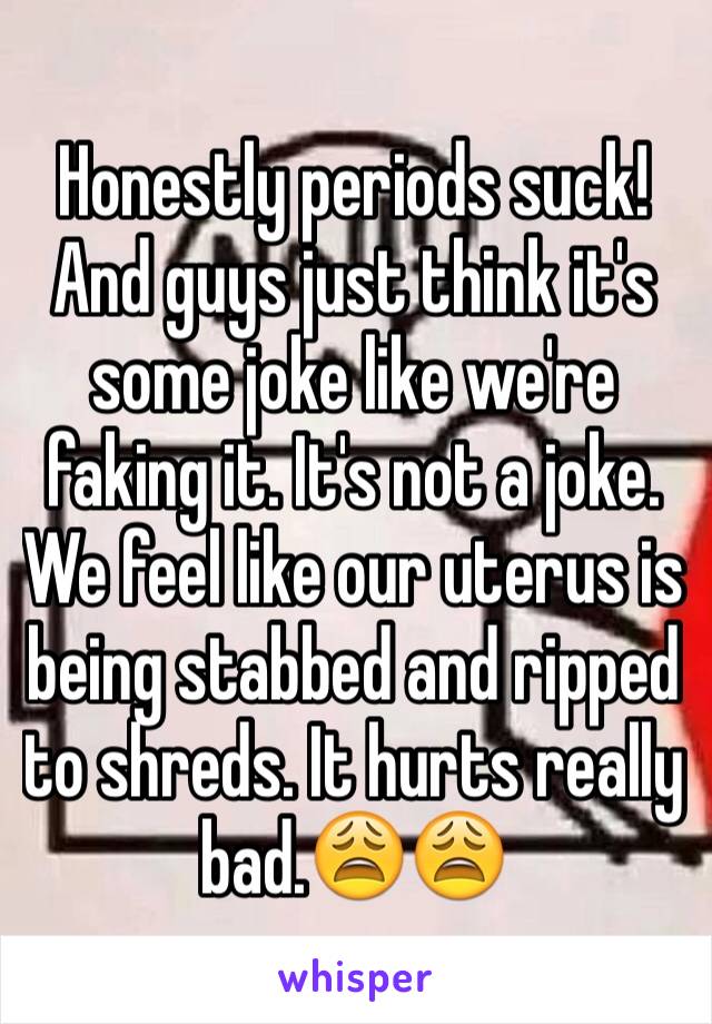 Honestly periods suck! And guys just think it's some joke like we're faking it. It's not a joke. We feel like our uterus is being stabbed and ripped to shreds. It hurts really bad.😩😩