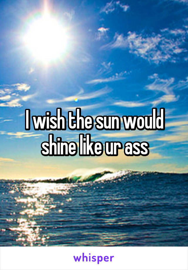 I wish the sun would shine like ur ass