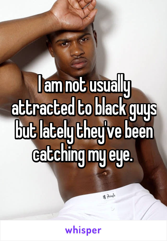 I am not usually attracted to black guys but lately they've been catching my eye. 
