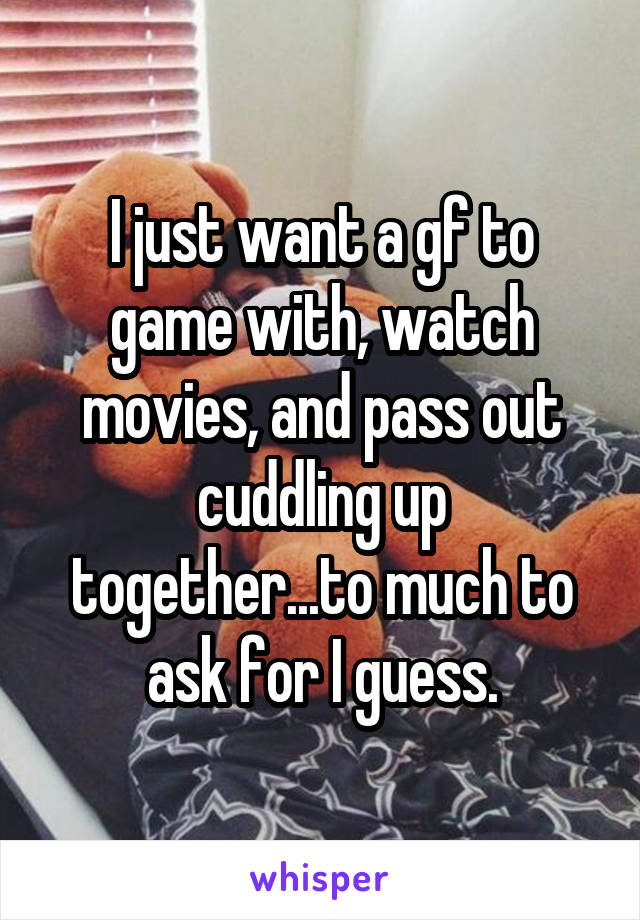 I just want a gf to game with, watch movies, and pass out cuddling up together...to much to ask for I guess.