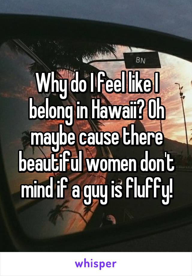Why do I feel like I belong in Hawaii? Oh maybe cause there beautiful women don't mind if a guy is fluffy!