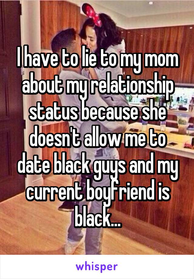 I have to lie to my mom about my relationship status because she doesn't allow me to date black guys and my current boyfriend is black...