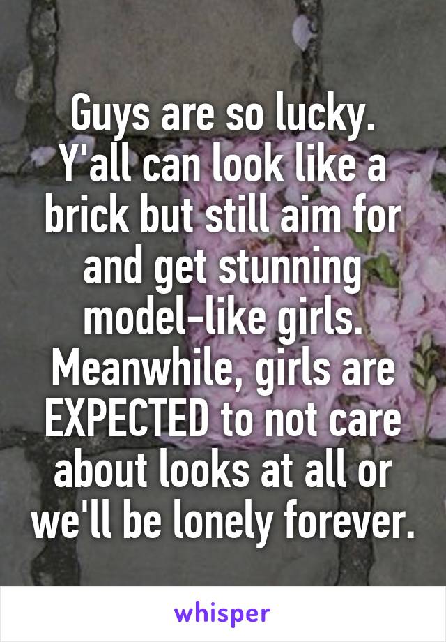 Guys are so lucky. Y'all can look like a brick but still aim for and get stunning model-like girls. Meanwhile, girls are EXPECTED to not care about looks at all or we'll be lonely forever.