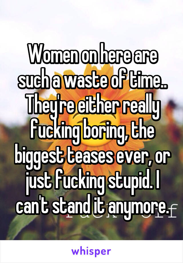 Women on here are such a waste of time.. They're either really fucking boring, the biggest teases ever, or just fucking stupid. I can't stand it anymore.