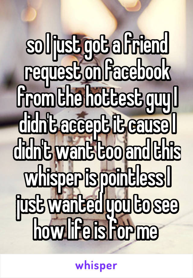 so I just got a friend request on facebook from the hottest guy I didn't accept it cause I didn't want too and this whisper is pointless I just wanted you to see how life is for me 