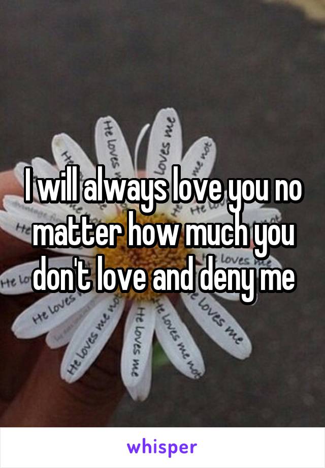 I will always love you no matter how much you don't love and deny me