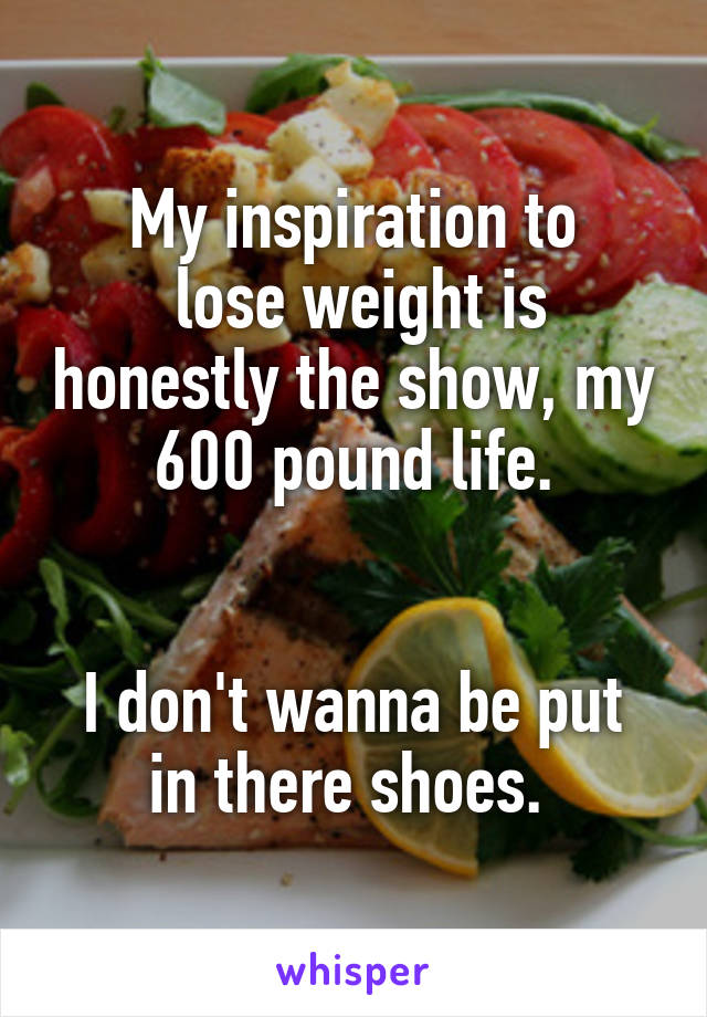 My inspiration to
 lose weight is honestly the show, my 600 pound life.

 
I don't wanna be put in there shoes. 