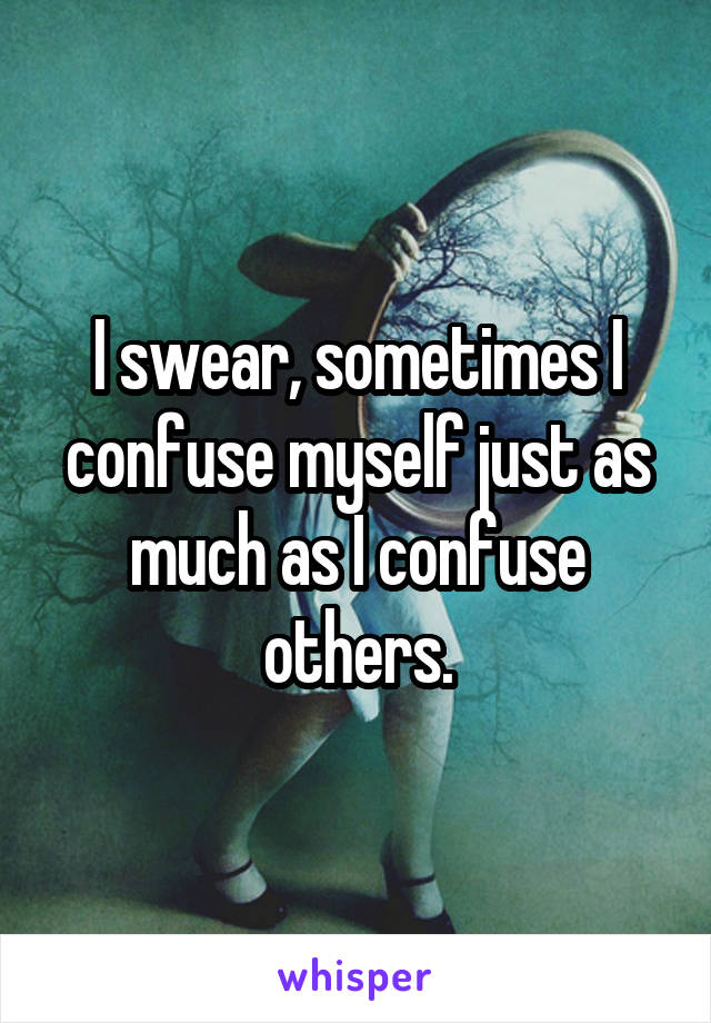 I swear, sometimes I confuse myself just as much as I confuse others.