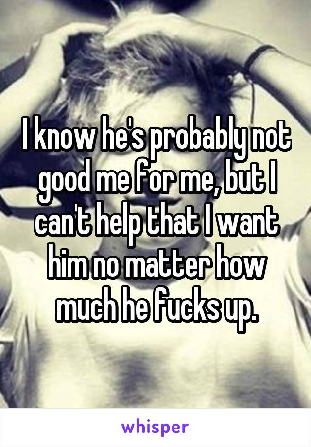 I know he's probably not good me for me, but I can't help that I want him no matter how much he fucks up.